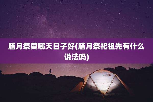 腊月祭奠哪天日子好(腊月祭祀祖先有什么说法吗)
