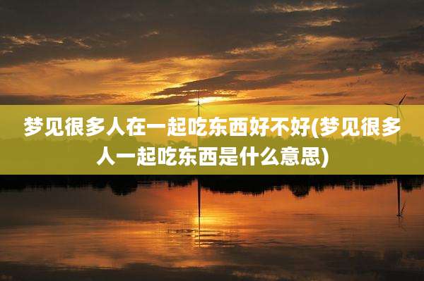 梦见很多人在一起吃东西好不好(梦见很多人一起吃东西是什么意思)