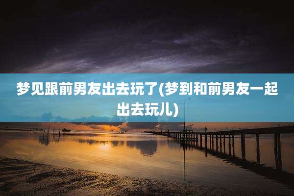 梦见跟前男友出去玩了(梦到和前男友一起出去玩儿)