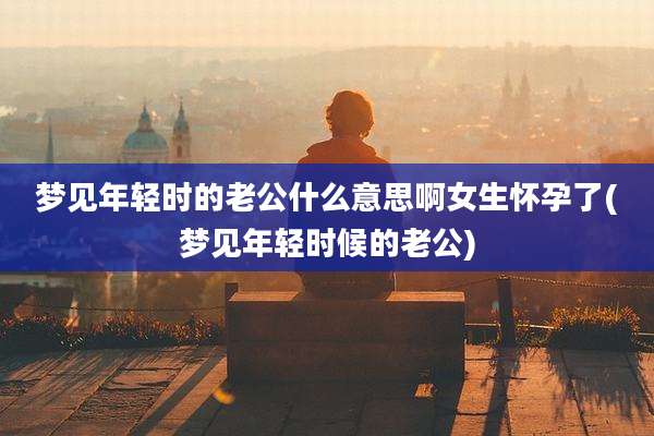 梦见年轻时的老公什么意思啊女生怀孕了(梦见年轻时候的老公)