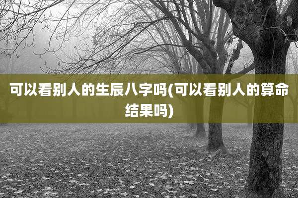 可以看别人的生辰八字吗(可以看别人的算命结果吗)