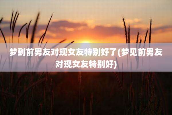 梦到前男友对现女友特别好了(梦见前男友对现女友特别好)