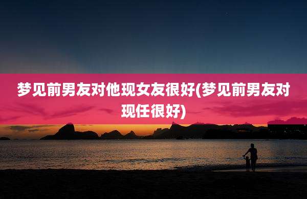 梦见前男友对他现女友很好(梦见前男友对现任很好)