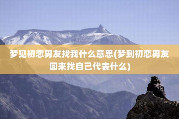 梦见初恋男友找我什么意思(梦到初恋男友回来找自己代表什么)