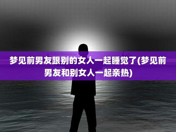 梦见前男友跟别的女人一起睡觉了(梦见前男友和别女人一起亲热)