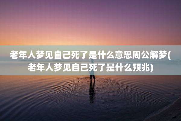 老年人梦见自己死了是什么意思周公解梦(老年人梦见自己死了是什么预兆)