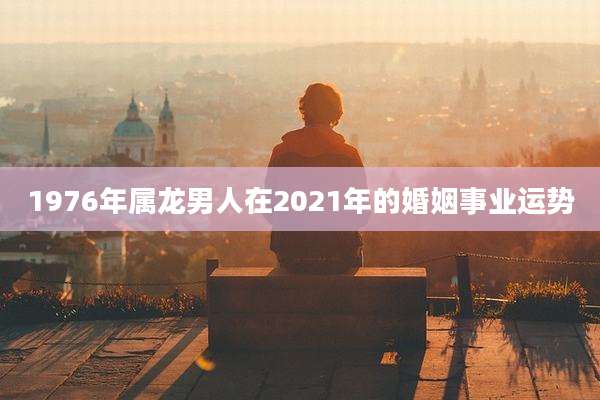 1976年属龙男人在2021年的婚姻事业运势