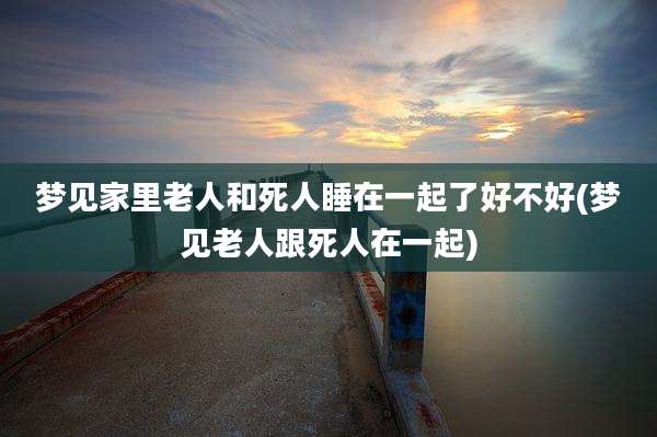 梦见家里老人和死人睡在一起了好不好(梦见老人跟死人在一起)