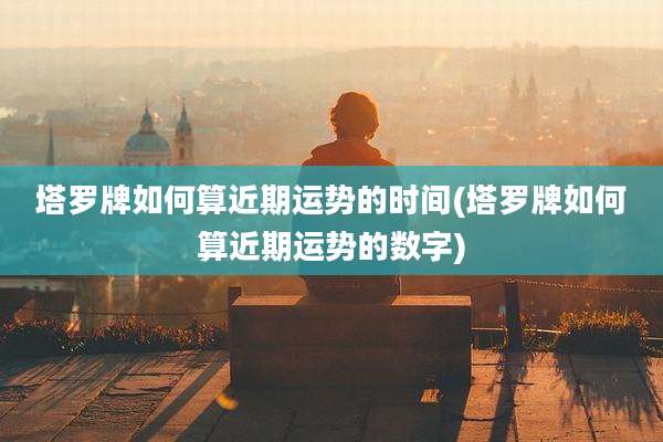 塔罗牌如何算近期运势的时间(塔罗牌如何算近期运势的数字)