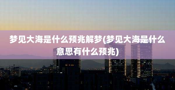 梦见大海是什么预兆解梦(梦见大海是什么意思有什么预兆)
