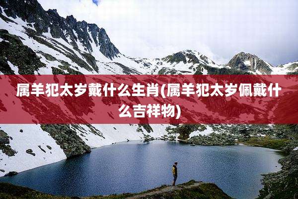 属羊犯太岁戴什么生肖(属羊犯太岁佩戴什么吉祥物)