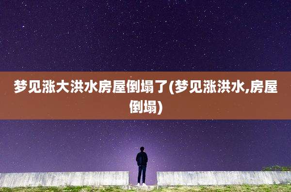 梦见涨大洪水房屋倒塌了(梦见涨洪水,房屋倒塌)