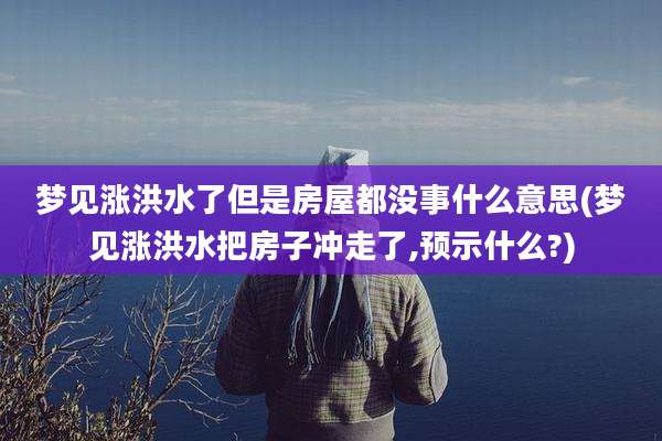 梦见涨洪水了但是房屋都没事什么意思(梦见涨洪水把房子冲走了,预示什么?)