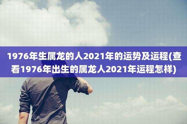 1976年生属龙的人2021年的运势及运程(查看1976年出生的属龙人2021年运程怎样)