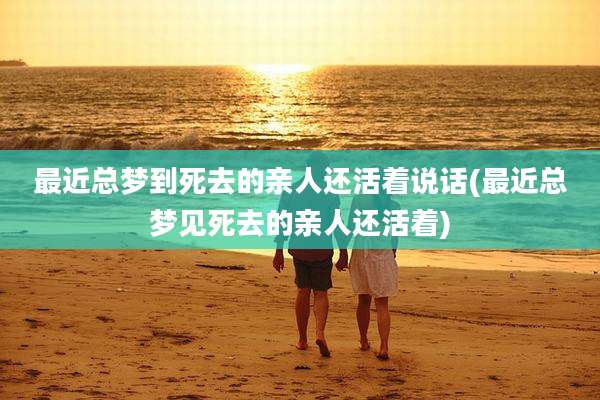 最近总梦到死去的亲人还活着说话(最近总梦见死去的亲人还活着)