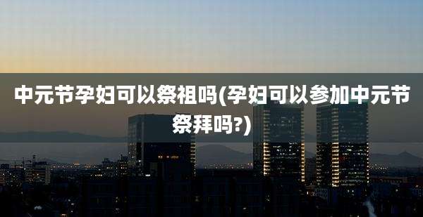 中元节孕妇可以祭祖吗(孕妇可以参加中元节祭拜吗?)