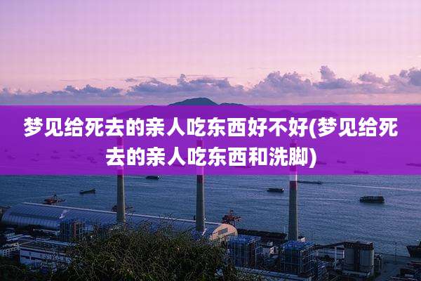 梦见给死去的亲人吃东西好不好(梦见给死去的亲人吃东西和洗脚)