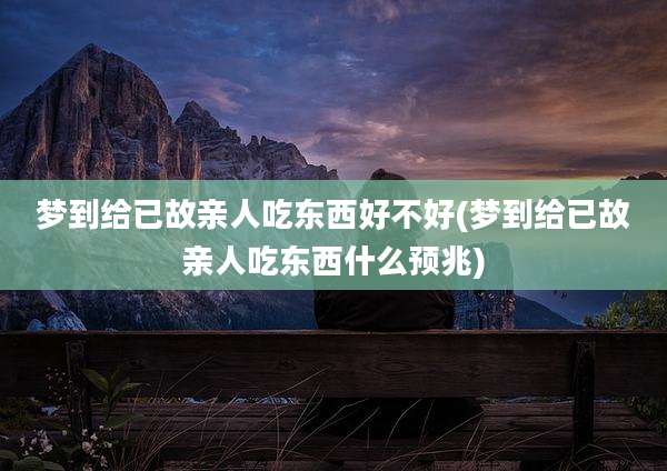 梦到给已故亲人吃东西好不好(梦到给已故亲人吃东西什么预兆)
