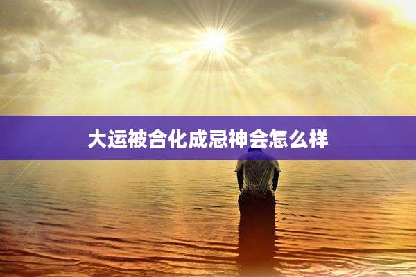 大运被合化成忌神会怎么样