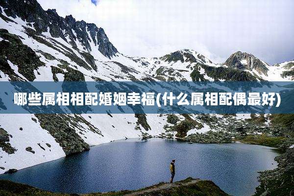 哪些属相相配婚姻幸福(什么属相配偶最好)