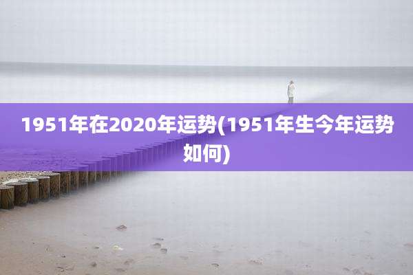1951年在2020年运势(1951年生今年运势如何)