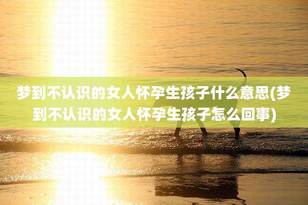 梦到不认识的女人怀孕生孩子什么意思(梦到不认识的女人怀孕生孩子怎么回事)