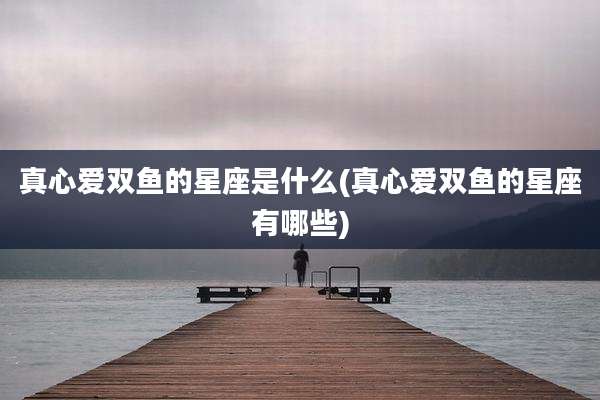 真心爱双鱼的星座是什么(真心爱双鱼的星座有哪些)