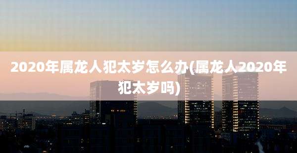 2020年属龙人犯太岁怎么办(属龙人2020年犯太岁吗)