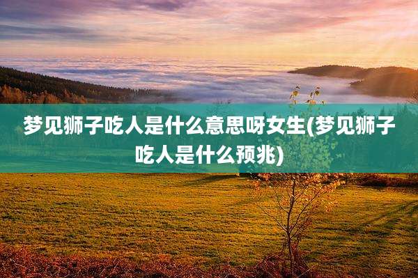 梦见狮子吃人是什么意思呀女生(梦见狮子吃人是什么预兆)