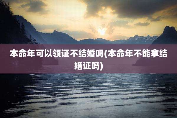 本命年可以领证不结婚吗(本命年不能拿结婚证吗)