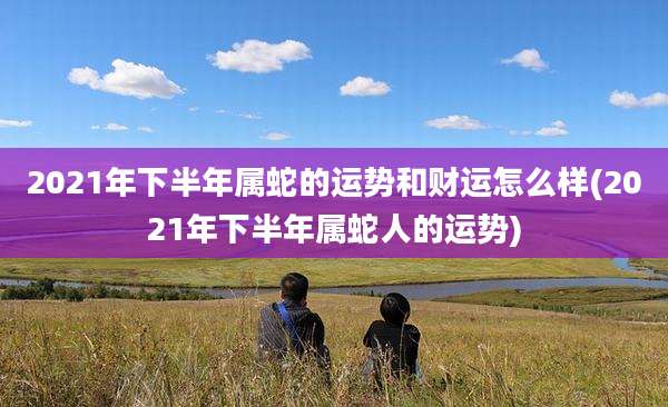 2021年下半年属蛇的运势和财运怎么样(2021年下半年属蛇人的运势)