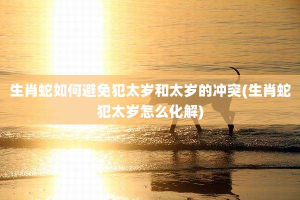 生肖蛇如何避免犯太岁和太岁的冲突(生肖蛇犯太岁怎么化解)