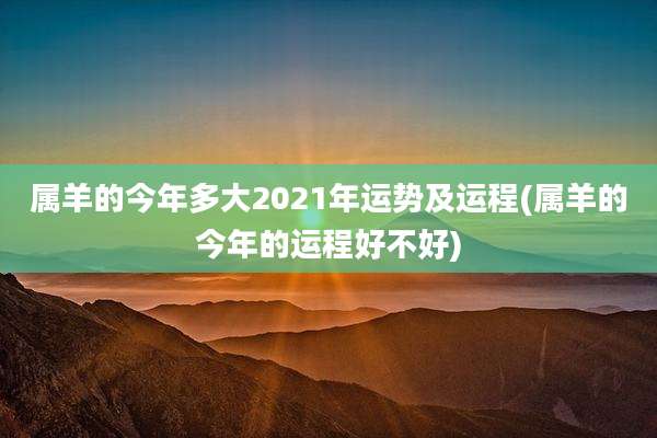 属羊的今年多大2021年运势及运程(属羊的今年的运程好不好)