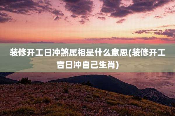装修开工日冲煞属相是什么意思(装修开工吉日冲自己生肖)