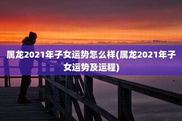 属龙2021年子女运势怎么样(属龙2021年子女运势及运程)