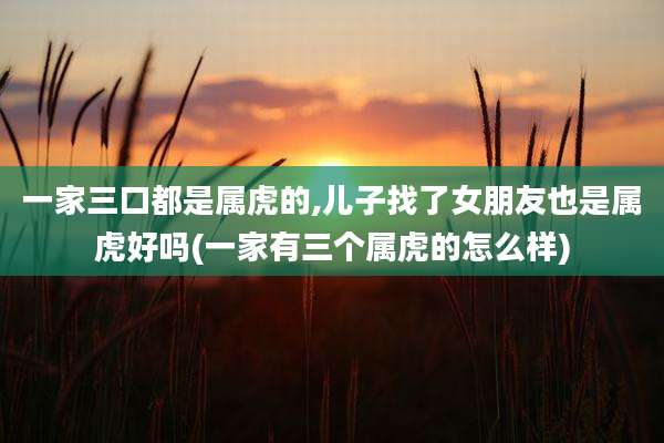 一家三口都是属虎的,儿子找了女朋友也是属虎好吗(一家有三个属虎的怎么样)