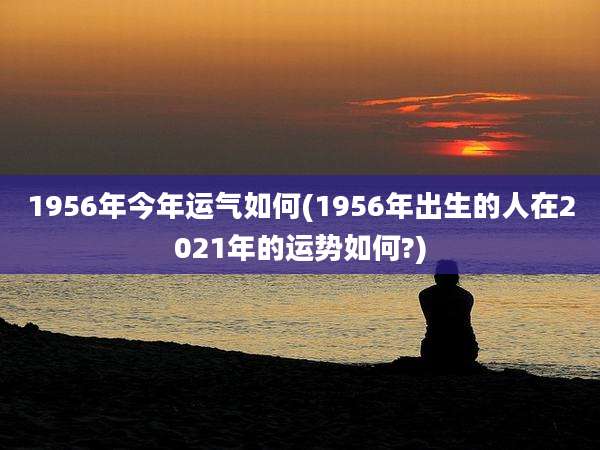 1956年今年运气如何(1956年出生的人在2021年的运势如何?)