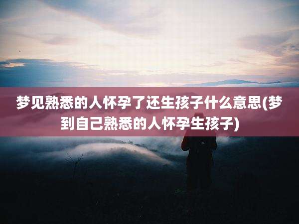 梦见熟悉的人怀孕了还生孩子什么意思(梦到自己熟悉的人怀孕生孩子)