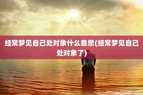 经常梦见自己处对象什么意思(经常梦见自己处对象了)