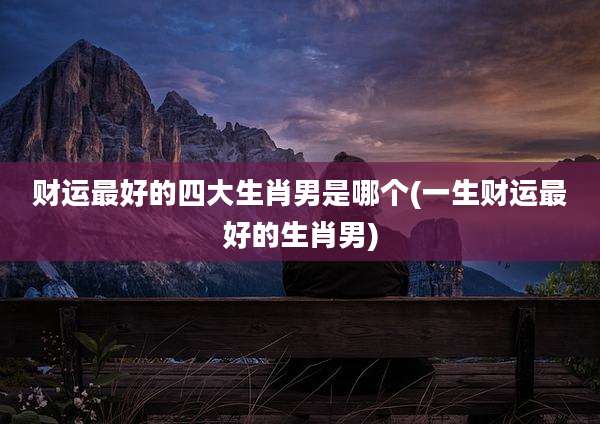 财运最好的四大生肖男是哪个(一生财运最好的生肖男)