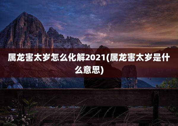 属龙害太岁怎么化解2021(属龙害太岁是什么意思)