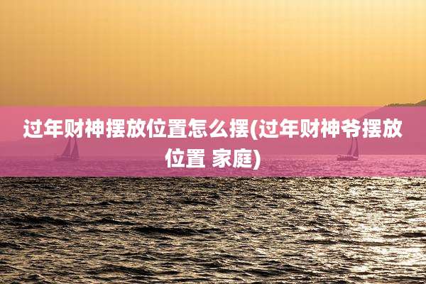 过年财神摆放位置怎么摆(过年财神爷摆放位置 家庭)