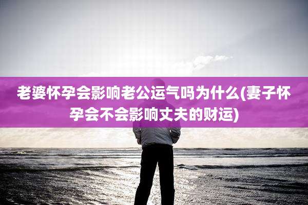 老婆怀孕会影响老公运气吗为什么(妻子怀孕会不会影响丈夫的财运)