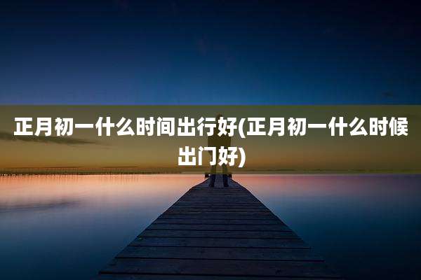 正月初一什么时间出行好(正月初一什么时候出门好)