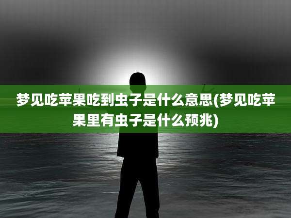 梦见吃苹果吃到虫子是什么意思(梦见吃苹果里有虫子是什么预兆)