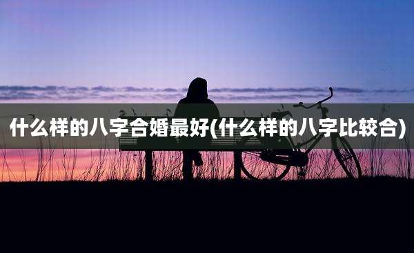 什么样的八字合婚最好(什么样的八字比较合)
