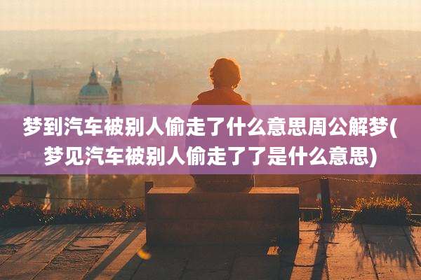 梦到汽车被别人偷走了什么意思周公解梦(梦见汽车被别人偷走了了是什么意思)