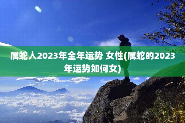 属蛇人2023年全年运势 女性(属蛇的2023年运势如何女)