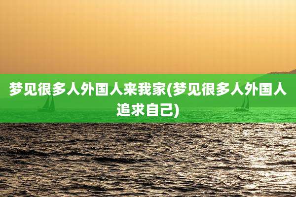 梦见很多人外国人来我家(梦见很多人外国人追求自己)