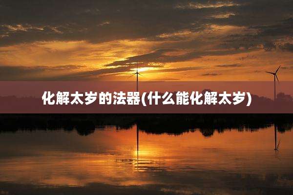 化解太岁的法器(什么能化解太岁)